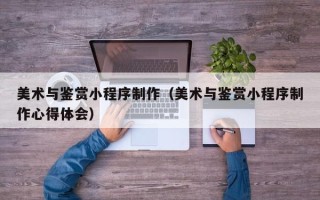 玉溪美术与鉴赏小程序制作（美术与鉴赏小程序制作心得体会）