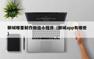 玉溪聊城哪里制作微信小程序（聊城app有哪些）