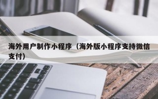 玉溪海外用户制作小程序（海外版小程序支持微信支付）