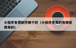 玉溪小程序免费制作哪个好（小程序免费的有哪些使用的）
