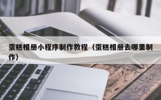 玉溪蛋糕相册小程序制作教程（蛋糕相册去哪里制作）